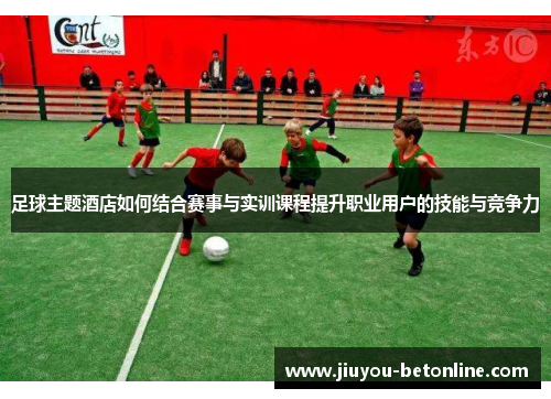 足球主题酒店如何结合赛事与实训课程提升职业用户的技能与竞争力